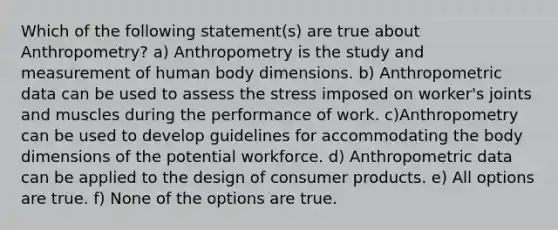 Which of the following statement(s) are true about Anthropometry? a) Anthropometry is the study and measurement of human body dimensions. b) Anthropometric data can be used to assess the stress imposed on worker's joints and muscles during the performance of work. c)Anthropometry can be used to develop guidelines for accommodating the body dimensions of the potential workforce. d) Anthropometric data can be applied to the design of consumer products. e) All options are true. f) None of the options are true.