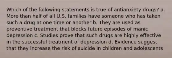 Which of the following statements is true of antianxiety drugs? a. More than half of all U.S. families have someone who has taken such a drug at one time or another b. They are used as preventive treatment that blocks future episodes of manic depression c. Studies prove that such drugs are highly effective in the successful treatment of depression d. Evidence suggest that they increase the risk of suicide in children and adolescents