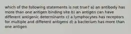 which of the following statements is not true? a) an antibody has more than one antigen binding site b) an antigen can have different antigenic determinants c) a lymphocytes has receptors for multiple and different antigens d) a bacterium has more than one antigen