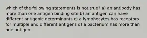 which of the following statements is not true? a) an antibody has more than one antigen binding site b) an antigen can have different antigenic determinants c) a lymphocytes has receptors for multiple and different antigens d) a bacterium has more than one antigen