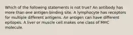 Which of the following statements is not true? An antibody has more than one antigen-binding site. A lymphocyte has receptors for multiple different antigens. An antigen can have different epitopes. A liver or muscle cell makes one class of MHC molecule.