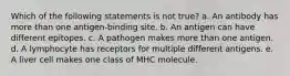 Which of the following statements is not true? a. An antibody has more than one antigen-binding site. b. An antigen can have different epitopes. c. A pathogen makes more than one antigen. d. A lymphocyte has receptors for multiple different antigens. e. A liver cell makes one class of MHC molecule.