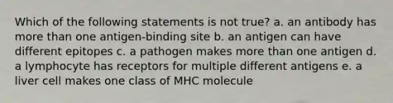 Which of the following statements is not true? a. an antibody has more than one antigen-binding site b. an antigen can have different epitopes c. a pathogen makes more than one antigen d. a lymphocyte has receptors for multiple different antigens e. a liver cell makes one class of MHC molecule