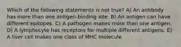 Which of the following statements is not true? A) An antibody has more than one antigen-binding site. B) An antigen can have different epitopes. C) A pathogen makes more than one antigen. D) A lymphocyte has receptors for multiple different antigens. E) A liver cell makes one class of MHC molecule.