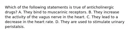 Which of the following statements is true of anticholinergic drugs? A. They bind to muscarinic receptors. B. They increase the activity of the vagus nerve in <a href='https://www.questionai.com/knowledge/kya8ocqc6o-the-heart' class='anchor-knowledge'>the heart</a>. C. They lead to a decrease in the heart rate. D. They are used to stimulate urinary peristalsis.