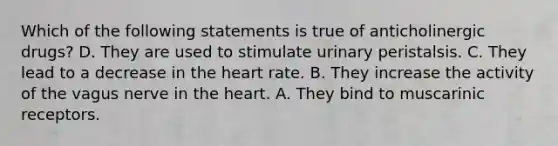 Which of the following statements is true of anticholinergic drugs? D. They are used to stimulate urinary peristalsis. C. They lead to a decrease in the heart rate. B. They increase the activity of the vagus nerve in the heart. A. They bind to muscarinic receptors.