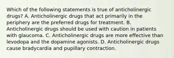 Which of the following statements is true of anticholinergic drugs? A. Anticholinergic drugs that act primarily in the periphery are the preferred drugs for treatment. B. Anticholinergic drugs should be used with caution in patients with glaucoma. C. Anticholinergic drugs are more effective than levodopa and the dopamine agonists. D. Anticholinergic drugs cause bradycardia and pupillary contraction.