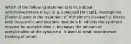 Which of the following statements is true about anticholinesterase drugs [e.g. donepezil [Aricept], rivastigmine [Exelon]] used in the treatment of Alzheimer's disease? a. blocks both muscarinic and nicotinic receptors b. inhibits the synthetic enzyme for acetylcholine c. increases the amount of acetylcholine at the synapse d. is used to treat incontinence [leaking of urine]