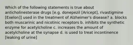 Which of the following statements is true about anticholinesterase drugs [e.g. donepezil [Aricept], rivastigmine [Exelon]] used in the treatment of Alzheimer's disease? a. blocks both muscarinic and nicotinic receptors b. inhibits the synthetic enzyme for acetylcholine c. increases the amount of acetylcholine at the synapse d. is used to treat incontinence [leaking of urine]