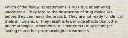 Which of the following statements is NOT true of anti-drug vaccines? a. They lead to the destruction of drug molecules before they can reach the brain. b. They are not ready for clinical trials in humans. c. They result in fewer side effects than other pharmacological treatments. d. Their effects may be longer lasting than other pharmacological treatments.