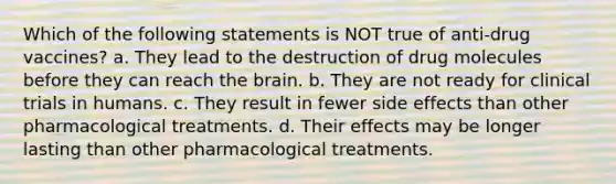 Which of the following statements is NOT true of anti-drug vaccines? a. They lead to the destruction of drug molecules before they can reach <a href='https://www.questionai.com/knowledge/kLMtJeqKp6-the-brain' class='anchor-knowledge'>the brain</a>. b. They are not ready for clinical trials in humans. c. They result in fewer side effects than other pharmacological treatments. d. Their effects may be longer lasting than other pharmacological treatments.