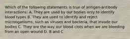 Which of the following statements is true of antigen-antibody interactions: A. They are used by our bodies only to identify blood types B. They are used to identify and reject microoganisms, such as viruses and bacteria, that invade our bodies C. They are the way our blood clots when we are bleeding from an open wound D. B and C