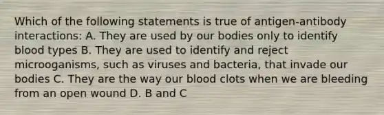 Which of the following statements is true of antigen-antibody interactions: A. They are used by our bodies only to identify blood types B. They are used to identify and reject microoganisms, such as viruses and bacteria, that invade our bodies C. They are the way our blood clots when we are bleeding from an open wound D. B and C