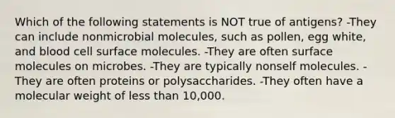 Which of the following statements is NOT true of antigens? -They can include nonmicrobial molecules, such as pollen, egg white, and blood cell surface molecules. -They are often surface molecules on microbes. -They are typically nonself molecules. -They are often proteins or polysaccharides. -They often have a molecular weight of <a href='https://www.questionai.com/knowledge/k7BtlYpAMX-less-than' class='anchor-knowledge'>less than</a> 10,000.