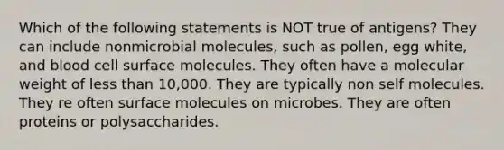 Which of the following statements is NOT true of antigens? They can include nonmicrobial molecules, such as pollen, egg white, and blood cell surface molecules. They often have a molecular weight of less than 10,000. They are typically non self molecules. They re often surface molecules on microbes. They are often proteins or polysaccharides.