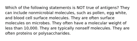 Which of the following statements is NOT true of antigens? They can include nonmicrobial molecules, such as pollen, egg white, and blood cell surface molecules. They are often surface molecules on microbes. They often have a molecular weight of less than 10,000. They are typically nonself molecules. They are often proteins or polysaccharides.