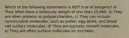 Which of the following statements is NOT true of antigens? a) They often have a molecular weight of less than 10,000. b) They are often proteins or polysaccharides. c) They can include nonmicrobial molecules, such as pollen, egg white, and blood cell surface molecules. d) They are typically nonself molecules. e) They are often surface molecules on microbes.