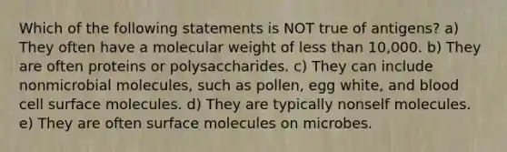 Which of the following statements is NOT true of antigens? a) They often have a molecular weight of less than 10,000. b) They are often proteins or polysaccharides. c) They can include nonmicrobial molecules, such as pollen, egg white, and blood cell surface molecules. d) They are typically nonself molecules. e) They are often surface molecules on microbes.