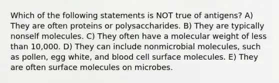 Which of the following statements is NOT true of antigens? A) They are often proteins or polysaccharides. B) They are typically nonself molecules. C) They often have a molecular weight of less than 10,000. D) They can include nonmicrobial molecules, such as pollen, egg white, and blood cell surface molecules. E) They are often surface molecules on microbes.