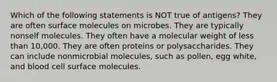 Which of the following statements is NOT true of antigens? They are often surface molecules on microbes. They are typically nonself molecules. They often have a molecular weight of less than 10,000. They are often proteins or polysaccharides. They can include nonmicrobial molecules, such as pollen, egg white, and blood cell surface molecules.