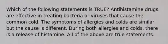 Which of the following statements is TRUE? Antihistamine drugs are effective in treating bacteria or viruses that cause the common cold. The symptoms of allergies and colds are similar but the cause is different. During both allergies and colds, there is a release of histamine. All of the above are true statements.