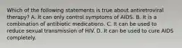 Which of the following statements is true about antiretroviral therapy? A. It can only control symptoms of AIDS. B. It is a combination of antibiotic medications. C. It can be used to reduce sexual transmission of HIV. D. It can be used to cure AIDS completely.