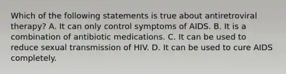 Which of the following statements is true about antiretroviral therapy? A. It can only control symptoms of AIDS. B. It is a combination of antibiotic medications. C. It can be used to reduce sexual transmission of HIV. D. It can be used to cure AIDS completely.