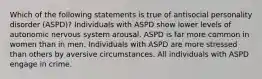 Which of the following statements is true of antisocial personality disorder (ASPD)? Individuals with ASPD show lower levels of autonomic nervous system arousal. ASPD is far more common in women than in men. Individuals with ASPD are more stressed than others by aversive circumstances. All individuals with ASPD engage in crime.