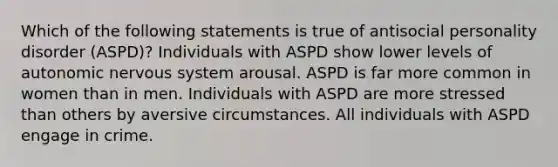 Which of the following statements is true of antisocial personality disorder (ASPD)? Individuals with ASPD show lower levels of autonomic nervous system arousal. ASPD is far more common in women than in men. Individuals with ASPD are more stressed than others by aversive circumstances. All individuals with ASPD engage in crime.