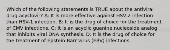 Which of the following statements is TRUE about the antiviral drug acyclovir? A: It is more effective against HSV-2 infection than HSV-1 infection. B: It is the drug of choice for the treatment of CMV infections. C: It is an acyclic guanine nucleoside analog that inhibits viral DNA synthesis. D: It is the drug of choice for the treatment of Epstein-Barr virus (EBV) infections.