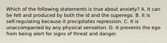 Which of the following statements is true about anxiety? A. It can be felt and produced by both the id and the superego. B. It is self-regulating because it precipitates repression. C. It is unaccompanied by any physical sensation. D. It prevents the ego from being alert for signs of threat and danger.