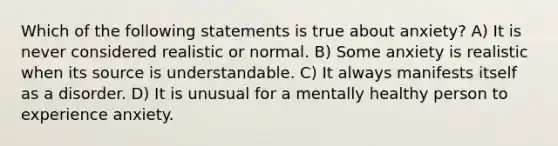 Which of the following statements is true about anxiety? A) It is never considered realistic or normal. B) Some anxiety is realistic when its source is understandable. C) It always manifests itself as a disorder. D) It is unusual for a mentally healthy person to experience anxiety.