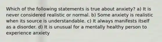 Which of the following statements is true about anxiety? a) It is never considered realistic or normal. b) Some anxiety is realistic when its source is understandable. c) It always manifests itself as a disorder. d) It is unusual for a mentally healthy person to experience anxiety