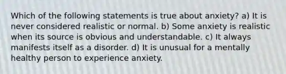 Which of the following statements is true about anxiety? a) It is never considered realistic or normal. b) Some anxiety is realistic when its source is obvious and understandable. c) It always manifests itself as a disorder. d) It is unusual for a mentally healthy person to experience anxiety.