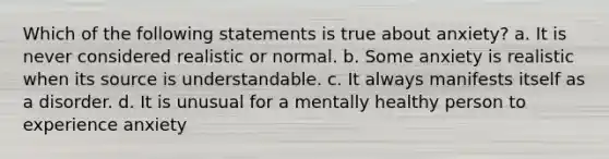 Which of the following statements is true about anxiety? a. It is never considered realistic or normal. b. Some anxiety is realistic when its source is understandable. c. It always manifests itself as a disorder. d. It is unusual for a mentally healthy person to experience anxiety