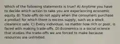 Which of the following statements is true? A) Anytime you have to decide which action to take you are experiencing economic equity. B) Trade-offs do not apply when the consumers purchase a product for which there is excess supply, such as a stock clearance sale. C) Every individual, no matter how rich or poor, is faced with making trade-offs. D) Economics is a social science that studies the trade-offs we are forced to make because resources are unlimited.