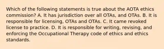 Which of the following statements is true about the AOTA ethics commission? A. It has jurisdiction over all OTAs, and OTAs. B. It is responsible for licensing, OTAs and OTAs. C. It came revoked license to practice. D. It is responsible for writing, revising, and enforcing the Occupational Therapy code of ethics and ethics standards.