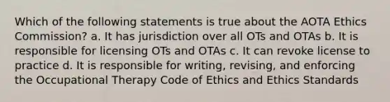 Which of the following statements is true about the AOTA Ethics Commission? a. It has jurisdiction over all OTs and OTAs b. It is responsible for licensing OTs and OTAs c. It can revoke license to practice d. It is responsible for writing, revising, and enforcing the Occupational Therapy Code of Ethics and Ethics Standards