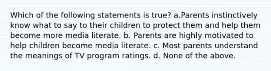 Which of the following statements is true? a.Parents instinctively know what to say to their children to protect them and help them become more media literate. b. Parents are highly motivated to help children become media literate. c. Most parents understand the meanings of TV program ratings. d. None of the above.