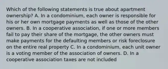 Which of the following statements is true about apartment ownership? A. In a condominium, each owner is responsible for his or her own mortgage payments as well as those of the other owners. B. In a cooperative association, if one or more members fail to pay their share of the mortgage, the other owners must make payments for the defaulting members or risk foreclosure on the entire real property C. In a condominium, each unit owner is a voting member of the association of owners. D. In a cooperative association taxes are not included