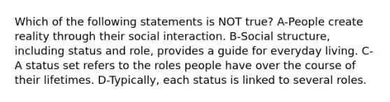 Which of the following statements is NOT true? A-People create reality through their social interaction. B-Social structure, including status and role, provides a guide for everyday living. C-A status set refers to the roles people have over the course of their lifetimes. D-Typically, each status is linked to several roles.