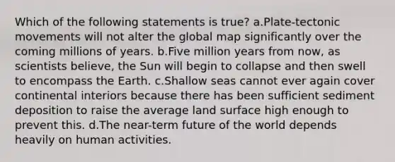 Which of the following statements is true? a.Plate-tectonic movements will not alter the global map significantly over the coming millions of years. b.Five million years from now, as scientists believe, the Sun will begin to collapse and then swell to encompass the Earth. c.Shallow seas cannot ever again cover continental interiors because there has been sufficient sediment deposition to raise the average land surface high enough to prevent this. d.The near-term future of the world depends heavily on human activities.