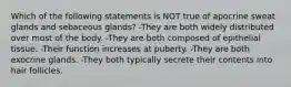 Which of the following statements is NOT true of apocrine sweat glands and sebaceous glands? -They are both widely distributed over most of the body. -They are both composed of epithelial tissue. -Their function increases at puberty. -They are both exocrine glands. -They both typically secrete their contents into hair follicles.