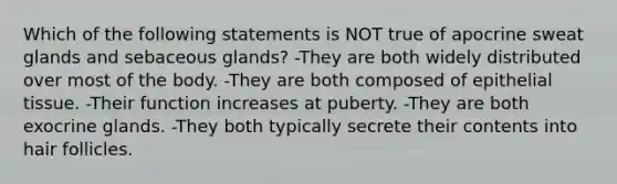 Which of the following statements is NOT true of apocrine sweat glands and sebaceous glands? -They are both widely distributed over most of the body. -They are both composed of <a href='https://www.questionai.com/knowledge/k7dms5lrVY-epithelial-tissue' class='anchor-knowledge'>epithelial tissue</a>. -Their function increases at puberty. -They are both exocrine glands. -They both typically secrete their contents into hair follicles.