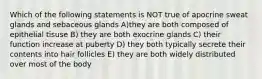 Which of the following statements is NOT true of apocrine sweat glands and sebaceous glands A)they are both composed of epithelial tisuse B) they are both exocrine glands C) their function increase at puberty D) they both typically secrete their contents into hair follicles E) they are both widely distributed over most of the body