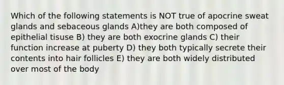 Which of the following statements is NOT true of apocrine sweat glands and sebaceous glands A)they are both composed of epithelial tisuse B) they are both exocrine glands C) their function increase at puberty D) they both typically secrete their contents into hair follicles E) they are both widely distributed over most of the body