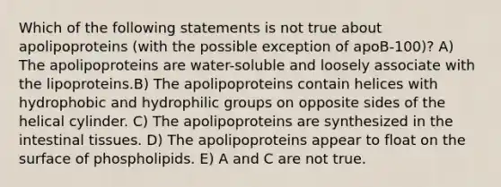 Which of the following statements is not true about apolipoproteins (with the possible exception of apoB-100)? A) The apolipoproteins are water-soluble and loosely associate with the lipoproteins.B) The apolipoproteins contain helices with hydrophobic and hydrophilic groups on opposite sides of the helical cylinder. C) The apolipoproteins are synthesized in the intestinal tissues. D) The apolipoproteins appear to float on the surface of phospholipids. E) A and C are not true.