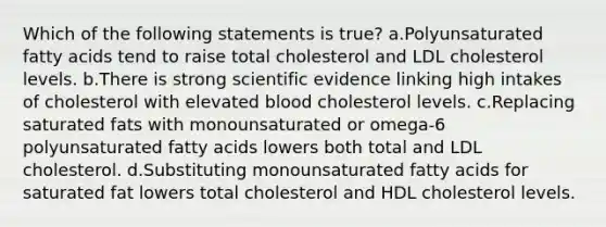 Which of the following statements is true? a.Polyunsaturated fatty acids tend to raise total cholesterol and LDL cholesterol levels. b.There is strong scientific evidence linking high intakes of cholesterol with elevated blood cholesterol levels. c.Replacing saturated fats with monounsaturated or omega-6 polyunsaturated fatty acids lowers both total and LDL cholesterol. d.Substituting monounsaturated fatty acids for saturated fat lowers total cholesterol and HDL cholesterol levels.