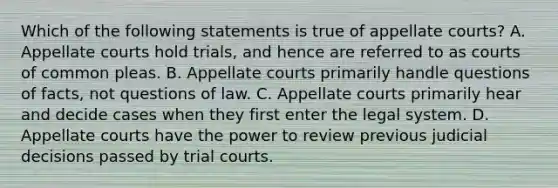 Which of the following statements is true of appellate courts? A. Appellate courts hold trials, and hence are referred to as courts of common pleas. B. Appellate courts primarily handle questions of facts, not questions of law. C. Appellate courts primarily hear and decide cases when they first enter the legal system. D. Appellate courts have the power to review previous judicial decisions passed by trial courts.