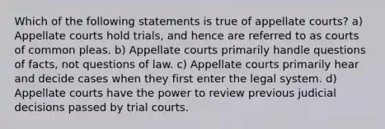 Which of the following statements is true of appellate courts? a) Appellate courts hold trials, and hence are referred to as courts of common pleas. b) Appellate courts primarily handle questions of facts, not questions of law. c) Appellate courts primarily hear and decide cases when they first enter the legal system. d) Appellate courts have the power to review previous judicial decisions passed by trial courts.